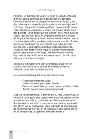 28 DOCTRINA 1
PROPÓSITO
Antonio, un hombre de unos 46 años de edad, anhelaba
entrevistarse conmigo para desahogar su corazón.
Cuando lo recibí en mi despacho, rompió en llanto y me
dijo: «Me siento culpable por la muerte de mis hijas de 3
y 5 años. Sé que le he fallado a Dios; he permitido en mi
vida relaciones indebidas, y ahora me siento el ser más
desdichado. Este golpe que he sufrido, es el más duro de
todos. Estaba con ellas en un pueblo cerca de la ciudad
de Bogotá, habíamos entrado en una de las tiendas, no sé
cómo me descuidé y mis hijas salieron a la avenida. Ambas
fueron atropelladas por un vehículo que había perdido
sus frenos, y dejándolas muertas instantáneamente.
Desearía con toda mi alma que el tiempo retrocediera
para cuidar mejor a mis hijas. He derramado muchas
lágrimas lamentando este suceso porque, por mi culpa,
ellas ya no están conmigo».
Aunque la situación era bien dramática, pude ver un
cuadro muy claro de lo que es el arrepentimiento
reflejado en la vida de este hombre.
Las características del arrepentimiento son:
· Reconocimiento de culpa
· Dolor profundo por haber fallado
· Deseo de retroceder el tiempo, para no volver a fallar
· Anhelo de una segunda oportunidad
Dios es misericordioso, a través de su Hijo Jesucristo, al
visitar a todo aquel que experimenta una situación similar
a la de este hombre, como así también a quienes estén
dispuestos de corazón a reconocer su pecado, anhelando
ser libres de su esclavitud. Dios le brinda la oportunidad
de reconciliarse con Él, en la medida en que usted entre
en el proceso de un genuino arrepentimiento.
 