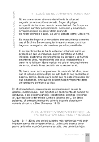 29
FUNDAMENTOS
1. ¿QUÉ ES EL ARREPENTIMIENTO?
No es una emoción sino una decisión de la voluntad,
seguida por una acción ordenada. Según el griego,
arrepentimiento es un cambio de mentalidad. Por lo que es
necesario cambiar pensamientos, actitudes y emociones.
Arrepentimiento es sentir dolor profundo
de haber ofendido a Dios. Es ver el pecado como Dios lo ve.
Es imposible llegar a un verdadero arrepentimiento a menos
que el Espíritu Santo sea quien trate con nosotros y nos
haga ver la magnitud de nuestros pecados y maldades.
El arrepentimiento se ha de entender entonces como «el
proceso en que un individuo, que ha cometido un hecho
indebido, quebranta profundamente su corazón y se humilla
delante de Dios, reconociendo que es al Todopoderoso a
quien le ha fallado». Esto implica, no sólo el reconocimiento
del error, sino la firme decisión de no recaer en él.
Se trata de un acto originado en lo profundo del alma, en el
que el individuo decide dejar de lado todo lo que contrista al
Espíritu Santo, dando clara señal que no está impulsado por
sus emociones, sino que ha determinado firmemente darle
un verdadero sentido a su vida.
DESARROLLO
DEL
TEMA
En el idioma hebreo, para expresar arrepentimiento se usa la
palabra «metamelomai», que significa un sentimiento de cambio de
conducta. Y en el idioma griego, «epistrophë» significa «volverse
a», que equivale a dar media vuelta o volverse en U. En otras
palabras, el arrepentimiento es darle la espalda al pecado y
volverle el rostro a Dios (Romanos 12:2).
2. EL ARREPENTIMIENTO DESDE LA
PERSPECTIVA DEL HIJO PRODIGO
Lucas 15:11-32 es uno de los cuadros más completos y de gran
impacto acerca del arrepentimiento. La historia cuenta de un
padre de familia, económicamente estable, que tenía dos hijos.
 
