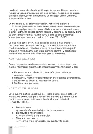 30 DOCTRINA 1
Un día el menor de ellos le pidió la parte de sus bienes para ir a
malgastarlos, a prodigarlos con sus amigos, hasta que se quedó
sin nada, viéndose en la necesidad de trabajar como jornalero,
apacentando cerdos.
En medio de su agobiante situación, reflexionó diciendo:
"...¡Cuántos jornaleros en casa de mi padre tienen abundancia de
pan, y yo aquí perezco de hambre! Me levantaré e iré a mi padre, y
le diré: Padre, he pecado contra el cielo y contra ti. Ya no soy digno
de ser llamado tu hijo; hazme como a uno de tus jornaleros.
Y levantándose, vino a su padre..." (Lucas 15: 17-20).
Lo que hizo este joven, más conocido como el hijo pródigo,
fue tomar una decisión interna y, como resultado, asumir una
conducta externa. Este fue el acto de arrepentimiento que lo
impulsó a reivindicarse con Dios, consigo mismo, y con todos
aquellos que habían sido afectados por su conducta.
ACTITUD DEL HIJO
Cuatro aspectos se destacan de la actitud de este joven, los
cuales integran el proceso de verdadero arrepentimiento y son:
a.Hacer un alto en el camino para reflexionar sobre su 		
condición actual.
b.Renovar su mente y decidir buscar una segunda oportunidad.
c.Decidir en su voluntad regresar al padre.
d.Confesar sus pecados.
ACTITUD DEL PADRE
Este cuadro tipifica la actitud del Padre bueno, quien está con
los brazos extendidos para recibirnos una vez que tomamos el
camino de regreso, y darnos entrada al hogar celestial.
(Lucas 15:20-24).
a. Lo ve de lejos
«y cuando aún estaba lejos, lo vio su padre»
b. Es movido a misericordia
«...y fue movido a misericordia»
c. Sale a su encuentro
«...y corrió, y se echó sobre su cuello, y le besó»
 