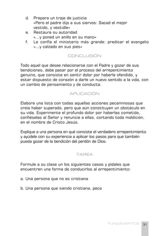 31
FUNDAMENTOS
d. Prepara un traje de justicia
«Pero el padre dijo a sus siervos: Sacad el mejor 		
vestido, y vestidle»
e. Restaura su autoridad
«...y poned un anillo en su mano»
f. Le confía el ministerio más grande: predicar el evangelio
«...y calzado en sus pies»
CONCLUSIÓN
Todo aquel que desee relacionarse con el Padre y gozar de sus
bendiciones, debe pasar por el proceso del arrepentimiento
genuino, que consiste en sentir dolor por haberle ofendido, y
estar dispuesto de corazón a darle un nuevo sentido a la vida, con
un cambio de pensamiento y de conducta.
APLICACIÓN
Elabore una lista con todas aquellas acciones pecaminosas que
creía haber superado, pero que aún constituyen un obstáculo en
su vida. Experimente el profundo dolor por haberlas cometido,
confiéselas al Señor y renuncie a ellas, cortando toda maldición,
en el nombre de Cristo Jesús.
Explique a una persona en qué consiste el verdadero arrepentimiento
y ayúdele con su experiencia a aplicar los pasos para que también
pueda gozar de la bendición del perdón de Dios.
TAREA
Formule a su clase un los siguientes casos y pídales que
encuentren una forma de conducirlos al arrepentimiento:
a. Una persona que no es cristiana
b. Una persona que siendo cristiana, peca
 