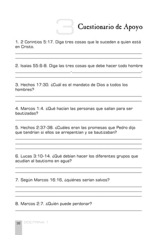 32 DOCTRINA 1
Cuestionario de Apoyo
1. 2 Corintios 5:17. Diga tres cosas que le suceden a quien está
en Cristo.
________________________________________________________________
________________________________________________________________
2. Isaías 55:6-8. Diga las tres cosas que debe hacer todo hombre
____________________________,___________________________________,
________________________________________________________________
3. Hechos 17:30. ¿Cuál es el mandato de Dios a todos los
hombres?
________________________________________________________________
________________________________________________________________
4. Marcos 1:4. ¿Qué hacían las personas que salían para ser
bautizadas?
________________________________________________________________
5. Hechos 2:37-38. ¿Cuáles eran las promesas que Pedro dijo
que tendrían si ellos se arrepentían y se bautizaban?
________________________________________________________________
________________________________________________________________
________________________________________________________________
6. Lucas 3:10-14. ¿Qué debían hacer los diferentes grupos que
acudían al bautismo en agua?
________________________________________________________________
________________________________________________________________
7. Según Marcos 16:16, ¿quiénes serían salvos?
________________________________________________________________
________________________________________________________________
________________________________________________________________
8. Marcos 2:7. ¿Quién puede perdonar?
________________________________________________________________
3
 