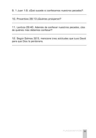 33
FUNDAMENTOS
9. 1 Juan 1:9. ¿Qué sucede si confesamos nuestros pecados?
________________________________________________________________
10. Proverbios 28:13 ¿Quiénes prosperan?
________________________________________________________________
11. Levítico 26:40. Además de confesar nuestros pecados, ¿los
de quiénes más debemos confesar?
________________________________________________________________
12. Según Salmos 32:5, mencione tres actitudes que tuvo David
para que Dios lo perdonara.
________________________________________________________________
 