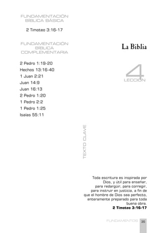 35
FUNDAMENTOS
La Biblia
LECCIÓN
4
FUNDAMENTACIÓN
BÍBLICA BÁSICA
2 Timoteo 3:16-17
FUNDAMENTACIÓN
BÍBLICA
COMPLEMENTARIA
2 Pedro 1:19-20
Hechos 13:16-40
1 Juan 2:21
Juan 14:9
Juan 16:13
2 Pedro 1:20
1 Pedro 2:2
1 Pedro 1:25
Isaías 55:11
Toda escritura es inspirada por
Dios, y útil para enseñar,
para redargüir, para corregir,
para instruir en justicia, a fin de
que el hombre de Dios sea perfecto,
enteramente preparado para toda
buena obra.
2 Timoteo 3:16-17
TEXTO
CLAVE
 
