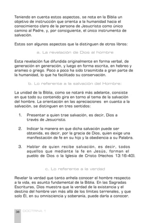 38 DOCTRINA 1
Teniendo en cuenta estos aspectos, se nota en la Biblia un
objetivo de instrucción que orienta a la humanidad hacia el
conocimiento claro de la persona de Jesucristo como único
camino al Padre, y, por consiguiente, el único instrumento de
salvación.
Estos son algunos aspectos que la distinguen de otros libros:
a. La revelación de Dios al hombre
Esta revelación fue difundida originalmente en forma verbal, de
generación en generación, y luego en forma escrita, en hebreo y
arameo o griego. Poco a poco ha sido trasmitida a gran parte de
la humanidad, lo que ha facilitado su conservación.
b. Lo referente a la salvación del Hombre:
La unidad de la Biblia, como se notará más adelante, consiste
en que todo su contenido gira en torno al tema de la salvación
del hombre. La orientación en las apreciaciones en cuanto a la
salvación, se distinguen en tres sentidos:
1. Presentar a quien trae salvación, es decir, Dios a 		
través de Jesucristo.
2. Indicar la manera en que dicha salvación puede ser 		
obtenida, es decir, por la gracia de Dios, quien exige una
manifestación de fe en su hijo y la obediencia a su Palabra.
3. Hablar de quien recibe salvación, es decir, todos
aquellos que mediante la fe en Jesús, forman el
pueblo de Dios o la Iglesia de Cristo (Hechos 13:16-40).
c. Lo referente a la verdad
Revelar la verdad que tanto anhela conocer el hombre respecto
a la vida, es asunto fundamental de la Biblia. En las Sagradas
Escrituras, Dios muestra que la verdad de la existencia y el
destino del hombre van más allá de los límites terrenales, y que
solo Él, en su omnisciencia y soberanía, puede darla a conocer.
 