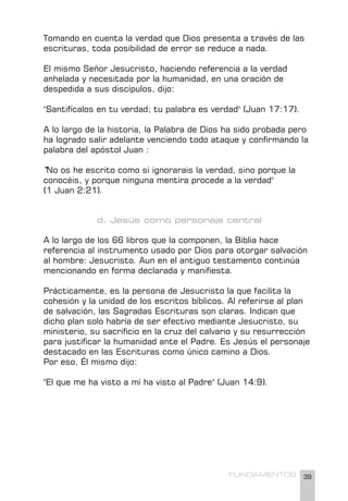 39
FUNDAMENTOS
Tomando en cuenta la verdad que Dios presenta a través de las
escrituras, toda posibilidad de error se reduce a nada.
El mismo Señor Jesucristo, haciendo referencia a la verdad
anhelada y necesitada por la humanidad, en una oración de
despedida a sus discípulos, dijo:
"Santifícalos en tu verdad; tu palabra es verdad" (Juan 17:17).
A lo largo de la historia, la Palabra de Dios ha sido probada pero
ha logrado salir adelante venciendo todo ataque y confirmando la
palabra del apóstol Juan :
"No os he escrito como si ignorarais la verdad, sino porque la
conocéis, y porque ninguna mentira procede a la verdad"
(1 Juan 2:21).
d. Jesús como personaje central
A lo largo de los 66 libros que la componen, la Biblia hace
referencia al instrumento usado por Dios para otorgar salvación
al hombre: Jesucristo. Aun en el antiguo testamento continúa
mencionando en forma declarada y manifiesta.
Prácticamente, es la persona de Jesucristo la que facilita la
cohesión y la unidad de los escritos bíblicos. Al referirse al plan
de salvación, las Sagradas Escrituras son claras. Indican que
dicho plan solo habría de ser efectivo mediante Jesucristo, su
ministerio, su sacrificio en la cruz del calvario y su resurrección
para justificar la humanidad ante el Padre. Es Jesús el personaje
destacado en las Escrituras como único camino a Dios.
Por eso, Él mismo dijo:
"El que me ha visto a mí ha visto al Padre" (Juan 14:9).
 
