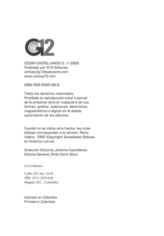 CÉSAR CASTELLANOS D. © 2003
Publicado por G12 Editores
ventas@g12bookstore.com
www.visiong12.com
ISBN 958-8092-08-6
Todos los derechos reservados.
Prohibida la reproducción total o parcial
de la presente obra en cualquiera de sus
formas, gráfica, audiovisual, electrónica,
magnetofónica o digital sin la debida
autorización de los editores.
Cuando no se indica otra fuente, las citas
bíblicas corresponden a la versión: Reina
Valera, 1960 (Copyright Sociedades Bíblicas
en América Latina).
Dirección Editorial_Johanna Castellanos
Editora General_Perla Doris Mora
Impreso en Colombia
Printed in Colombia
Calle 22C No. 31-01
PBX: (571) 2693420
Bogotá, D.C., Colombia
G12 Editores
 