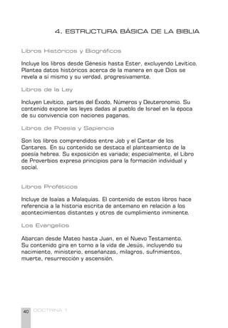 40 DOCTRINA 1
4. ESTRUCTURA BÁSICA DE LA BIBLIA
Libros Históricos y Biográficos
Incluye los libros desde Génesis hasta Ester, excluyendo Levítico.
Plantea datos históricos acerca de la manera en que Dios se
revela a sí mismo y su verdad, progresivamente.
Libros de la Ley
Incluyen Levítico, partes del Éxodo, Números y Deuteronomio. Su
contenido expone las leyes dadas al pueblo de Israel en la época
de su convivencia con naciones paganas.
Libros de Poesía y Sapiencia
Son los libros comprendidos entre Job y el Cantar de los
Cantares. En su contenido se destaca el planteamiento de la
poesía hebrea. Su exposición es variada; especialmente, el Libro
de Proverbios expresa principios para la formación individual y
social.
Libros Proféticos
Incluye de Isaías a Malaquías. El contenido de estos libros hace
referencia a la historia escrita de antemano en relación a los
acontecimientos distantes y otros de cumplimiento inminente.
Los Evangelios
Abarcan desde Mateo hasta Juan, en el Nuevo Testamento.
Su contenido gira en torno a la vida de Jesús, incluyendo su
nacimiento, ministerio, enseñanzas, milagros, sufrimientos,
muerte, resurrección y ascensión.
 