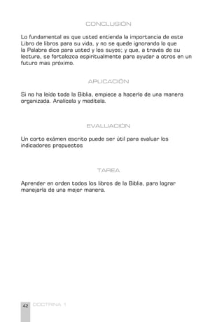 42 DOCTRINA 1
CONCLUSIÓN
Lo fundamental es que usted entienda la importancia de este
Libro de libros para su vida, y no se quede ignorando lo que
la Palabra dice para usted y los suyos; y que, a través de su
lectura, se fortalezca espiritualmente para ayudar a otros en un
futuro mas próximo.
APLICACIÓN
Si no ha leído toda la Biblia, empiece a hacerlo de una manera
organizada. Analícela y medítela.
EVALUACIÓN
Un corto exámen escrito puede ser útil para evaluar los
indicadores propuestos
TAREA
Aprender en orden todos los libros de la Biblia, para lograr
manejarla de una mejor manera.
 