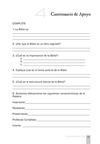 43
FUNDAMENTOS
Cuestionario de Apoyo
COMPLETE
1.La Biblia es
________________________________________________________________
________________________________________________________________
________________________________________________________________
2. ¿Por qué la Biblia es un libro sagrado?
________________________________________________________________
________________________________________________________________
3. ¿Cuál es la importancia de la Biblia? :
a. ___________________________________________________
b. ___________________________________________________
c. ___________________________________________________
4. Explique cuál es el tema central de la Biblia
________________________________________________________________
________________________________________________________________
5. ¿Cuál es la estructura básica de la Biblia?
________________________________________________________________
________________________________________________________________
6. Sustente bíblicamente las siguientes características de la
Palabra
Inspiración______________________________________________________
Revelación______________________________________________________
Preservación___________________________________________________
Profecías Cumplidas ____________________________________________
Interés ________________________________________________________
4
 