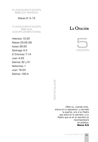 45
FUNDAMENTOS
FUNDAMENTACIÓN
BÍBLICA BÁSICA
Mateo 6: 5-15
FUNDAMENTACIÓN
BÍBLICA
COMPLEMENTARIA
Hebreos 10:22
Mateo 23:25-26
Isaías 26:20
Santiago 4:3
2 Crónicas 7:14
Juan 4:23
Salmos 32 y 51
Nehemías 1
Juan 16:24
Salmos 100:4
«Mas tú, cuando ores,
entra en tu aposento, y cerrada
la puerta, ora a tu Padre
que está en lo secreto; y tu
Padre que ve en lo secreto te
recompensará
en público»
Mateo 6:6
TEXTO
CLAVE
La Oración
LECCIÓN
5
 