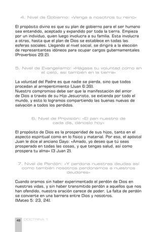 48 DOCTRINA 1
4. Nivel de Gobierno: «Venga a nosotros tu reino»
El propósito divino es que su plan de gobierno para el ser humano
sea entendido, aceptado y expandido por toda la tierra. Empieza
por un individuo, quien luego involucra a su familia. Esta involucra
a otras, hasta que el plan de Dios se establece en todas las
esferas sociales. Llegando al nivel social, se dirigirá a la elección
de representantes idóneos para ocupar cargos gubernamentales
(Proverbios 29:2).
5. Nivel de Evangelismo: «Hágase tu voluntad como en
el cielo, así también en la tierra»
La voluntad del Padre es que nadie se pierda, sino que todos
procedan al arrepentimiento (Juan 6:39).
Nuestro compromiso debe ser que la manifestación del amor
de Dios a través de su Hijo Jesucristo, se extienda por todo el
mundo, y esto lo logramos compartiendo las buenas nuevas de
salvación a todos los perdidos.
6. Nivel de Provisión: «El pan nuestro de
cada día, dánoslo hoy»
El propósito de Dios es la prosperidad de sus hijos, tanto en el
aspecto espiritual como en lo físico y material. Por eso, el apóstol
Juan le dice al anciano Gayo: «Amado, yo deseo que tú seas
prosperado en todas las cosas, y que tengas salud, así como
prospera tu alma» (3 Juan 2).
7. Nivel de Perdón: «Y perdona nuestras deudas así
como también nosotros perdonamos a nuestros
deudores»
Cuando oramos sin haber experimentado el perdón de Dios en
nuestras vidas, y sin haber transmitido perdón a aquellos que nos
han ofendido, nuestra oración carece de poder. La falta de perdón
se convierte en una barrera entre Dios y nosotros.
(Mateo 5: 23, 24).
 