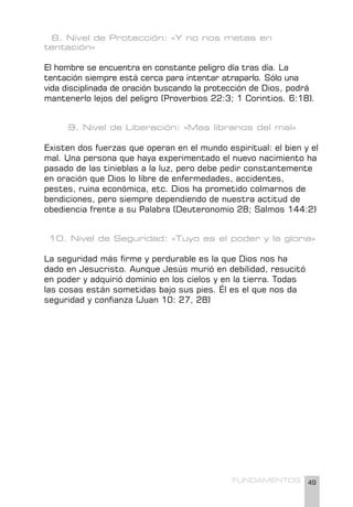 49
FUNDAMENTOS
8. Nivel de Protección: «Y no nos metas en
tentación»
El hombre se encuentra en constante peligro día tras día. La
tentación siempre está cerca para intentar atraparlo. Sólo una
vida disciplinada de oración buscando la protección de Dios, podrá
mantenerlo lejos del peligro (Proverbios 22:3; 1 Corintios. 6:18).
9. Nivel de Liberación: «Mas líbranos del mal»
Existen dos fuerzas que operan en el mundo espiritual: el bien y el
mal. Una persona que haya experimentado el nuevo nacimiento ha
pasado de las tinieblas a la luz, pero debe pedir constantemente
en oración que Dios lo libre de enfermedades, accidentes,
pestes, ruina económica, etc. Dios ha prometido colmarnos de
bendiciones, pero siempre dependiendo de nuestra actitud de
obediencia frente a su Palabra (Deuteronomio 28; Salmos 144:2)
10. Nivel de Seguridad: «Tuyo es el poder y la gloria»
La seguridad más firme y perdurable es la que Dios nos ha
dado en Jesucristo. Aunque Jesús murió en debilidad, resucitó
en poder y adquirió dominio en los cielos y en la tierra. Todas
las cosas están sometidas bajo sus pies. Él es el que nos da
seguridad y confianza (Juan 10: 27, 28)
 
