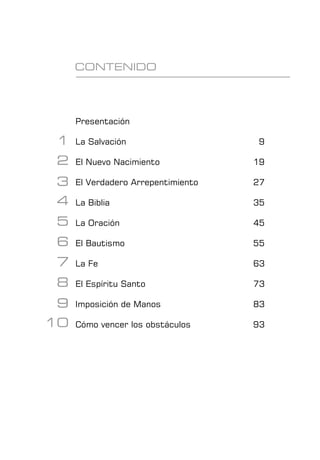 Presentación
La Salvación						 9
El Nuevo Nacimiento				 19
El Verdadero Arrepentimiento 			 27
La Biblia						 35
La Oración						 45
El Bautismo						 55
La Fe							 63
El Espíritu Santo					 73
Imposición de Manos				 83
Cómo vencer los obstáculos			 93
CONTENIDO
1
2
3
4
5
6
7
8
9
10
 