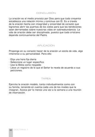 50 DOCTRINA 1
CONCLUSIÓN
La oración es el medio provisto por Dios para que todo creyente
establezca una relación íntima y contínua con Él. Es a través
de la oración hecha con integridad y sinceridad de corazón que
logramos abrir las puertas de los cielos para que las bendiciones
sean derramadas sobre nuestras vidas en sobreabundancia. La
vida de oración debe ser disciplinada, puesto que todo cristiano
depende continuamente del Padre.
APLICACIÓN
Proponga en su corazón hacer de la oración un estilo de vida, algo
inherente a su personalidad. Para ello:
· Elija una hora fija diaria
· Seleccione un lugar específico
· Use la Biblia como respaldo
· Lleve un registro de lo que el Señor le revela de acuerdo a sus
peticiones.
TAREA
Ejercite la oración modelo, tanto individualmente como con
su familia, teniendo en cuenta cada uno de los niveles que la
integran. Asista por lo menos una vez a la semana a una reunión
de intercesión.
 
