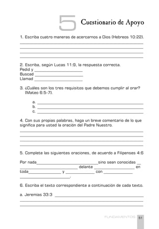 51
FUNDAMENTOS
Cuestionario de Apoyo
1. Escriba cuatro maneras de acercarnos a Dios (Hebreos 10:22).
________________________________________________________________
________________________________________________________________
________________________________________________________________
________________________________________________________________
2. Escriba, según Lucas 11:9, la respuesta correcta.
Pedid y _________________________
Buscad _________________________
Llamad _________________________
3. ¿Cuáles son los tres requisitos que debemos cumplir al orar?
(Mateo 6:5-7).
a. _______________________________________________________
b. _______________________________________________________
c. _______________________________________________________
4. Con sus propias palabras, haga un breve comentario de lo que
significa para usted la oración del Padre Nuestro.
________________________________________________________________
________________________________________________________________
________________________________________________________________
________________________________________________________________
5. Complete las siguientes oraciones, de acuerdo a Filipenses 4:6
Por nada________________________________sino sean conocidas __
______________________________ delante _____________________ en
toda_________________ y _______________ con _______________
__________________________.
6. Escriba el texto correspondiente a continuación de cada texto.
a. Jeremías 33:3 ______________________________________________
________________________________________________________________
________________________________________________________________
5
 