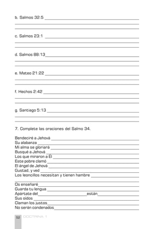 52 DOCTRINA 1
b. Salmos 32:5 _________________________________________________
_________________________________________________________________
_________________________________________________________________
c. Salmos 23:1 _________________________________________________
________________________________________________________________
________________________________________________________________
d. Salmos 88:13__________________________________________________
__________________________________________________________________
__________________________________________________________________
e. Mateo 21:22 _________________________________________________
__________________________________________________________________
__________________________________________________________________
f. Hechos 2:42 __________________________________________________
__________________________________________________________________
__________________________________________________________________
g. Santiago 5:13 ________________________________________________
__________________________________________________________________
_________________________________________________________________
7. Complete las oraciones del Salmo 34.
Bendeciré a Jehová ______________________________________________
Su alabanza _____________________________________________________
Mi alma se gloriará ______________________________________________
Busqué a Jehová _________________________________________________
Los que miraron a Él _____________________________________________
Este pobre clamó _________________________________________________
El ángel de Jehová ________________________________________________
Gustad, y ved ____________________________________________________
Los leoncillos necesitan y tienen hambre _________________________
_________________________________________________________________
Os enseñaré_____________________________________________________
Guarda tu lengua ________________________________________________
Apártate del__________________________están______________________
Sus oídos _______________________________________________________
Claman los justos________________________________________________
No serán condenados_____________________________________________
 