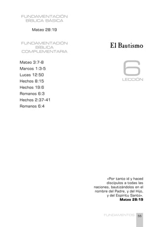 55
FUNDAMENTOS
LECCIÓN
6
El Bautismo
FUNDAMENTACIÓN
BÍBLICA BÁSICA
Mateo 28:19
FUNDAMENTACIÓN
BÍBLICA
COMPLEMENTARIA
Mateo 3:7-8
Marcos 1:3-5
Lucas 12:50
Hechos 8:15
Hechos 19:6
Romanos 6:3
Hechos 2:37-41
Romanos 6:4
«Por tanto id y haced
discípulos a todas las
naciones, bautizándolos en el
nombre del Padre, y del Hijo,
y del Espíritu Santo».
Mateo 28:19
 