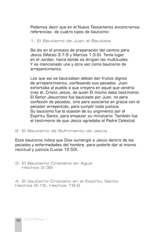56 DOCTRINA 1
Podemos decir que en el Nuevo Testamento encontramos
referencias de cuatro tipos de bautismo:
1. El Bautismo de Juan el Bautista
Se dio en el proceso de preparación del camino para
Jesús (Mateo 3:7-9 y Marcos 1:3-5). Tenía lugar
en el Jordán, hacia donde se dirigían las multitudes.
Y es mencionado una y otra vez como bautismo de
arrepentimiento.
Los que así se bautizaban debían dar frutos dignos
de arrepentimiento, confesando sus pecados. Juan
exhortaba al pueblo a que creyera en aquel que vendría
tras él, Cristo Jesús, de quien Él mismo daba testimonio.
El Señor Jesucristo fue bautizado por Juan, no para
confesión de pecados, sino para asociarse en gracia con el
pecador arrepentido, para cumplir toda justicia.
Su bautismo fue la ocasión de su ungimiento por el
Espíritu Santo, para empezar su ministerio. También fue
el testimonio de que Jesús agradaba al Padre Celestial.
2. El Bautismo de Sufrimiento de Jesús
Este bautismo indica que Dios sumergió a Jesús dentro de los
pecados y enfermedades del hombre, para poderle dar al mismo
rectitud y justicia (Lucas 12:50).
3. El Bautismo Cristiano en Agua
Hechos 2:38
4. El bautismo Cristiano en el Espíritu Santo
Hechos 8:15, Hechos 19:6
 