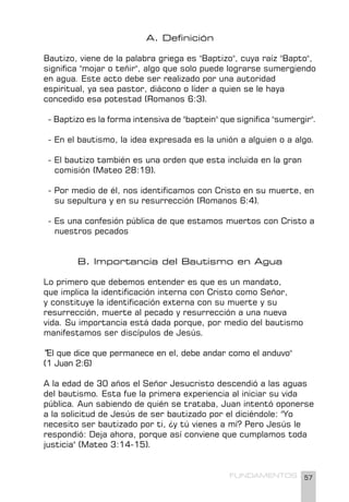 57
FUNDAMENTOS
A. Definición
Bautizo, viene de la palabra griega es "Baptizo", cuya raíz "Bapto",
significa "mojar o teñir", algo que solo puede lograrse sumergiendo
en agua. Este acto debe ser realizado por una autoridad
espiritual, ya sea pastor, diácono o líder a quien se le haya
concedido esa potestad (Romanos 6:3).
- Baptizo es la forma intensiva de "baptein" que significa "sumergir".
- En el bautismo, la idea expresada es la unión a alguien o a algo.
- El bautizo también es una orden que esta incluida en la gran
comisión (Mateo 28:19).
- Por medio de él, nos identificamos con Cristo en su muerte, en
su sepultura y en su resurrección (Romanos 6:4).
- Es una confesión pública de que estamos muertos con Cristo a
nuestros pecados
B. Importancia del Bautismo en Agua
Lo primero que debemos entender es que es un mandato,
que implica la identificación interna con Cristo como Señor,
y constituye la identificación externa con su muerte y su
resurrección, muerte al pecado y resurrección a una nueva
vida. Su importancia está dada porque, por medio del bautismo
manifestamos ser discípulos de Jesús.
"El que dice que permanece en el, debe andar como el anduvo"
(1 Juan 2:6)
A la edad de 30 años el Señor Jesucristo descendió a las aguas
del bautismo. Esta fue la primera experiencia al iniciar su vida
pública. Aun sabiendo de quién se trataba, Juan intentó oponerse
a la solicitud de Jesús de ser bautizado por el diciéndole: "Yo
necesito ser bautizado por ti, ¿y tú vienes a mí? Pero Jesús le
respondió: Deja ahora, porque así conviene que cumplamos toda
justicia" (Mateo 3:14-15).
 