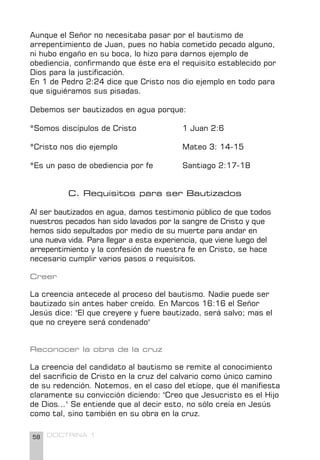 58 DOCTRINA 1
Aunque el Señor no necesitaba pasar por el bautismo de
arrepentimiento de Juan, pues no había cometido pecado alguno,
ni hubo engaño en su boca, lo hizo para darnos ejemplo de
obediencia, confirmando que éste era el requisito establecido por
Dios para la justificación.
En 1 de Pedro 2:24 dice que Cristo nos dio ejemplo en todo para
que siguiéramos sus pisadas.
Debemos ser bautizados en agua porque:
*Somos discípulos de Cristo 		 1 Juan 2:6
*Cristo nos dio ejemplo 			 Mateo 3: 14-15
*Es un paso de obediencia por fe 		 Santiago 2:17-18
C. Requisitos para ser Bautizados
Al ser bautizados en agua, damos testimonio público de que todos
nuestros pecados han sido lavados por la sangre de Cristo y que
hemos sido sepultados por medio de su muerte para andar en
una nueva vida. Para llegar a esta experiencia, que viene luego del
arrepentimiento y la confesión de nuestra fe en Cristo, se hace
necesario cumplir varios pasos o requisitos.
Creer
La creencia antecede al proceso del bautismo. Nadie puede ser
bautizado sin antes haber creído. En Marcos 16:16 el Señor
Jesús dice: "El que creyere y fuere bautizado, será salvo; mas el
que no creyere será condenado"
Reconocer la obra de la cruz
La creencia del candidato al bautismo se remite al conocimiento
del sacrificio de Cristo en la cruz del calvario como único camino
de su redención. Notemos, en el caso del etíope, que él manifiesta
claramente su convicción diciendo: "Creo que Jesucristo es el Hijo
de Dios..." Se entiende que al decir esto, no sólo creía en Jesús
como tal, sino también en su obra en la cruz.
 