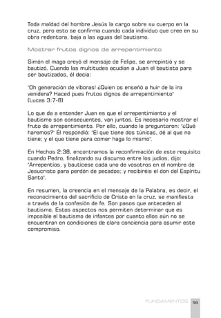 59
FUNDAMENTOS
Toda maldad del hombre Jesús la cargo sobre su cuerpo en la
cruz, pero esto se confirma cuando cada individuo que cree en su
obra redentora, baja a las aguas del bautismo.
Mostrar frutos dignos de arrepentimiento
Simón el mago creyó el mensaje de Felipe, se arrepintió y se
bautizó. Cuando las multitudes acudían a Juan el bautista para
ser bautizados, él decía:
"Oh generación de víboras! ¿Quien os enseñó a huir de la ira
venidera? Haced pues frutos dignos de arrepentimiento"
(Lucas 3:7-8)
Lo que da a entender Juan es que el arrepentimiento y el
bautismo son consecuentes, van juntos. Es necesario mostrar el
fruto de arrepentimiento. Por ello, cuando le preguntaron: "¿Qué
haremos?" Él respondió: "El que tiene dos túnicas, dé al que no
tiene; y el que tiene para comer haga lo mismo".
En Hechos 2:38, encontramos la reconfirmación de este requisito
cuando Pedro, finalizando su discurso entre los judíos, dijo:
"Arrepentíos, y bautícese cada uno de vosotros en el nombre de
Jesucristo para perdón de pecados; y recibiréis el don del Espíritu
Santo".
En resumen, la creencia en el mensaje de la Palabra, es decir, el
reconocimiento del sacrificio de Cristo en la cruz, se manifiesta
a través de la confesión de fe. Son pasos que anteceden al
bautismo. Estos aspectos nos permiten determinar que es
imposible el bautismo de infantes por cuanto ellos aún no se
encuentran en condiciones de clara conciencia para asumir este
compromiso.
 