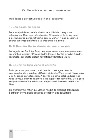 60 DOCTRINA 1
D. Beneficios del ser bautizados
Tres pasos significativos se dan en el bautismo:
1. Los cielos se abren
En otras palabras, se establece la posibilidad de que su
relación con Dios sea más directa. El bautismo le da derecho
a comunicarse personalmente con su Señor, y sus oraciones
entran sin impedimentos a la presencia de divina.
2. El Espíritu Santo desciende sobre su vida
La llegada del Espíritu Santo es para revestir a cada persona en
su hombre interior. "Porque todos los que habéis sido bautizados
en Cristo, de Cristo estáis revestidos" (Gálatas 3:27).
3. La voz de Dios viene al corazón
Toda persona que pasa por el bautismo en agua tiene la
oportunidad de escuchar al Señor diciendo: "Tú eres mi hijo amado
y en ti tengo complacencia. A través de esta palabra, Dios nos
hace ver que cuando bajamos a las aguas del bautismo, El se goza
en gran manera con nosotros, empezando a vernos como sus
hijos.
Es interesante notar que Jesús recibió la plenitud del Espíritu
Santo en su vida solo después de haber sido bautizado.
 