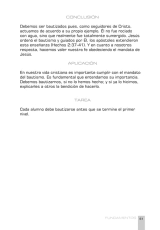 61
FUNDAMENTOS
CONCLUSIÓN
Debemos ser bautizados pues, como seguidores de Cristo,
actuamos de acuerdo a su propio ejemplo. Él no fue rociado
con agua, sino que realmente fue totalmente sumergido. Jesús
ordenó el bautismo y guiados por Él, los apóstoles extendieron
esta enseñanza (Hechos 2:37-41). Y en cuanto a nosotros
respecta, hacemos valer nuestra fe obedeciendo el mandato de
Jesús.
APLICACIÓN
En nuestra vida cristiana es importante cumplir con el mandato
del bautismo. Es fundamental que entendamos su importancia.
Debemos bautizarnos, si no lo hemos hecho; y si ya lo hicimos,
explicarles a otros la bendición de hacerlo.
TAREA
Cada alumno debe bautizarse antes que se termine el primer
nivel.
 