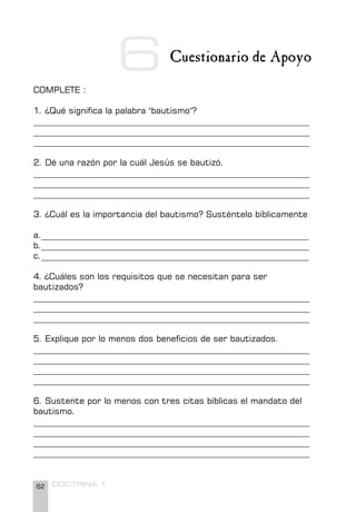 62 DOCTRINA 1
6 Cuestionario de Apoyo
COMPLETE :
1. ¿Qué significa la palabra "bautismo"?
________________________________________________________________
________________________________________________________________
________________________________________________________________
2. Dé una razón por la cuál Jesús se bautizó.
________________________________________________________________
________________________________________________________________
________________________________________________________________
3. ¿Cuál es la importancia del bautismo? Susténtelo bíblicamente
a.______________________________________________________________
b.______________________________________________________________
c.______________________________________________________________
4. ¿Cuáles son los requisitos que se necesitan para ser
bautizados?
________________________________________________________________
________________________________________________________________
________________________________________________________________
5. Explique por lo menos dos beneficios de ser bautizados.
________________________________________________________________
________________________________________________________________
________________________________________________________________
________________________________________________________________
6. Sustente por lo menos con tres citas bíblicas el mandato del
bautismo.
________________________________________________________________
________________________________________________________________
________________________________________________________________
________________________________________________________________
 