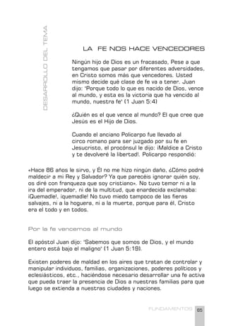 65
FUNDAMENTOS
LA FE NOS HACE VENCEDORES
Ningún hijo de Dios es un fracasado, Pese a que
tengamos que pasar por diferentes adversidades,
en Cristo somos más que vencedores. Usted
mismo decide qué clase de fe va a tener. Juan
dijo: "Porque todo lo que es nacido de Dios, vence
al mundo, y esta es la victoria que ha vencido al
mundo, nuestra fe" (1 Juan 5:4)
¿Quién es el que vence al mundo? El que cree que
Jesús es el Hijo de Dios.
Cuando el anciano Policarpo fue llevado al
circo romano para ser juzgado por su fe en
Jesucristo, el procónsul le dijo: ¡Maldice a Cristo
y te devolveré la libertad!. Policarpo respondió:
DESARROLLO
DEL
TEMA
«Hace 86 años le sirvo, y Él no me hizo ningún daño, ¿Cómo podré
maldecir a mi Rey y Salvador? Ya que parecéis ignorar quién soy,
os diré con franqueza que soy cristiano». No tuvo temor ni a la
ira del emperador, ni de la multitud, que enardecida exclamaba:
¡Quemadle!, ¡quemadle! No tuvo miedo tampoco de las fieras
salvajes, ni a la hoguera, ni a la muerte, porque para él, Cristo
era el todo y en todos.
Por la fe vencemos al mundo
El apóstol Juan dijo: "Sabemos que somos de Dios, y el mundo
entero está bajo el maligno" (1 Juan 5:19).
Existen poderes de maldad en los aires que tratan de controlar y
manipular individuos, familias, organizaciones, poderes políticos y
eclesiásticos, etc., haciéndose necesario desarrollar una fe activa
que pueda traer la presencia de Dios a nuestras familias para que
luego se extienda a nuestras ciudades y naciones.
 
