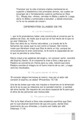 67
FUNDAMENTOS
Transitar por la vida cristiana implica mantenerse en
sujeción y obediencia a los principios divinos, los cuales se
encargan de ir fortaleciendo nuestra confianza en Dios.
D.L. Moody dijo: «Antes, cerraba mi Biblia y pedía fe. Luego,
abría mi Biblia y comenzaba a estudiar, y desde entonces,
mi fe no ha cesado de crecer».
DIFERENTES CLASES DE FE
A. La fe creadora
"...por la fe entendemos haber sido constituido el universo por la
palabra de Dios, de modo que lo que se ve fue hecho de lo que no
se veía" (Hebreos 11:3).
Dios nos dotó de su misma naturaleza, y a través de la fe
llamamos las cosas que no son como si fuesen. Del mismo
modo que Abraham creyó que Dios le daría un hijo, aunque las
circunstancias le eran contrarias, la fe tiene la capacidad de ver
lo que no percibe la vista física.
María creyó a las palabras del ángel y, sin conocer varón, concibió
del Espíritu Santo. Si el creyente le cree a Dios y deja que su
Palabra se convierta en rhema para su vida, notará que esta
Palabra concibe el milagro en el fuero interno de su ser, y luego
verá los resultados.
B. Fe para sanar el alma
"El corazón alegre hermosea el rostro; mas por el dolor del
corazón el espíritu se abate" (Proverbios 15:13).
Una de las áreas que más nos impulsa a movernos en la dimensión
de la fe es la que se relaciona con la sanidad interior, o sanidad
del alma herida. Se requiere de una dosis especial de fe para que
el alma de las personas sea restaurada.
C. Fe para ofrendar
"Por la fe Abel ofreció a Dios más excelente sacrificio que Caín,
por lo cual alcanzó testimonio de que era justo, dando Dios
testimonio de sus ofrendas; y muerto aún habla por ella"
(Hebreos 11:4).
 