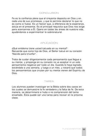 69
FUNDAMENTOS
CONCLUSION
Fe es la confianza plena que el creyente deposita en Dios y en
cada una de sus promesas, y que le permite declarar lo que no
es como si fuese. Es un factor que, a diferencia de la esperanza,
actúa en el presente. Es el principal requisito que Dios nos exige
para acercarnos a Él. Opera en todas las áreas de nuestra vida,
ayudándonos a experimentar lo sobrenatural.
APLICACIÓN
¿Qué emblema tiene usted tatuado en su mente?
Recuerde que como hijo de Dios, el Señor tatuó en su corazón
"Nacido para triunfar".
Trate de cuidar diligentemente cada pensamiento que llegue a
su mente, y proponga en su corazón no va aceptar ni un solo
pensamiento negativo por todo un día. Cuando lo haya logrado,
extiéndalo a una semana, y luego a un mes, y notará que todos
los pensamientos que cruzan por su mente vienen del Espíritu de
Dios.
TAREA
Los alumnos pueden investigar en la Biblia sobre dos casos en
los cuales se demuestre la fe verdadera y la falta de fe. De esta
manera, se determinará si hubo o no comprensión del tema
enseñado. Ésta puede ser una tarea para revisar en la próxima
clase.
 