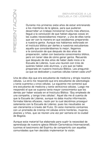 7
FUNDAMENTOS
PRESENTACIÓN BIENVENIDOS A LA
ESCUELA DE LÍDERES
Durante mis primeros siete años de estar entrenando
a los miembros de la iglesia, para que pudieran
desarrollar un trabajo ministerial mucho más efectivo,
llegué a la conclusión de que habían algunas cosas en
las cuales necesitábamos mejorar, y una de ellas tenía
que ver con la manera en que estábamos preparando
a nuestra gente. Aunque nos habíamos esforzado en
el instituto bíblico por darles a nuestros estudiantes
aquello que considerábamos lo mejor, llegamos
a la conclusión de que después de dos años de
preparación, salían con bastante conocimiento bíblico,
pero sin tener idea de cómo ganar gente. Recuerdo
que después de dos años de haber dado inicio a la
Escuela de Líderes, tuve una reunión con tres de
quienes habían sido alumnos, y uno que se había
preparado en nuestro Instituto Bíblico. Les pregunté:
¿a que se dedicaban y cuantas células tienen cada uno?
Una de ellas dijo que era estudiante de medicina y dirigía noventa
células. La otra me respondió que era estudiante de odontología
y tenía cuarenta y cinco células. La siguiente me comentó que
era estudiante de medicina y tenía veinticinco células. Luego me
respondió el que se suponía tenía mayor conocimiento que los
demás por haber estado en el Instituto Bíblico: "Soy empleado de
una compañía, y tengo tres células". Aquel día me di cuenta de
que la Escuela de Líderes, aunque no daba mucha información,
formaba líderes eficaces, razón por la cual decidimos proseguir
solamente con la Escuela de Líderes; pues los resultados se
ven claramente a través del fruto. En este momento contamos
con un promedio de treinta mil células entre hombres, mujeres,
jóvenes y niños, que se reúnen una vez por semana en la ciudad
de Bogotá.
Aunque este material fue elaborado para suplir la necesidad de
aprendizaje de nuestra iglesia (Misión Carismática Internacional),
tuvimos el testimonio del Espíritu de compartirlo con aquellas
comunidades que han decidido implementar la visión.
 