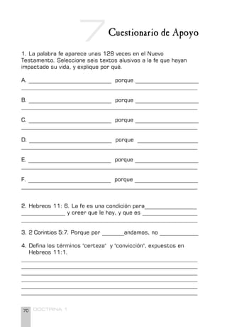 70 DOCTRINA 1
Cuestionario de Apoyo
1. La palabra fe aparece unas 128 veces en el Nuevo
Testamento. Seleccione seis textos alusivos a la fe que hayan
impactado su vida, y explique por qué.
A. ______________________________ porque _______________________
________________________________________________________________
B. ______________________________ porque _______________________
________________________________________________________________
C. ______________________________ porque _______________________
________________________________________________________________
D. ______________________________ porque ______________________
________________________________________________________________
E. ______________________________ porque _______________________
________________________________________________________________
F. ______________________________ porque _______________________
________________________________________________________________
2. Hebreos 11: 6. La fe es una condición para___________________
________________ y creer que le hay, y que es ____________________
________________________________________________________________
3. 2 Corintios 5:7. Porque por ________andamos, no ______________
4. Defina los términos "certeza" y "convicción", expuestos en
Hebreos 11:1.
________________________________________________________________
________________________________________________________________
________________________________________________________________
________________________________________________________________
________________________________________________________________
________________________________________________________________
7
 