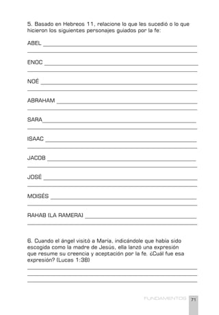 71
FUNDAMENTOS
5. Basado en Hebreos 11, relacione lo que les sucedió o lo que
hicieron los siguientes personajes guiados por la fe:
ABEL __________________________________________________________
________________________________________________________________
ENOC __________________________________________________________
________________________________________________________________
NOÉ ___________________________________________________________
________________________________________________________________
ABRAHAM _____________________________________________________
________________________________________________________________
SARA__________________________________________________________
________________________________________________________________
ISAAC _________________________________________________________
________________________________________________________________
JACOB ________________________________________________________
________________________________________________________________
JOSÉ __________________________________________________________
________________________________________________________________
MOISÉS _______________________________________________________
________________________________________________________________
RAHAB (LA RAMERA) __________________________________________
________________________________________________________________
6. Cuando el ángel visitó a María, indicándole que había sido
escogida como la madre de Jesús, ella lanzó una expresión
que resume su creencia y aceptación por la fe. ¿Cuál fue esa
expresión? (Lucas 1:38)
________________________________________________________________
________________________________________________________________
________________________________________________________________
 