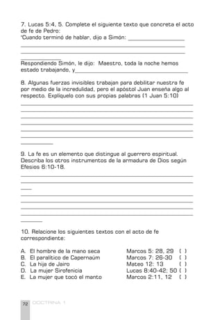 72 DOCTRINA 1
7. Lucas 5:4, 5. Complete el siguiente texto que concreta el acto
de fe de Pedro:
"Cuando terminó de hablar, dijo a Simón: _____________________
_____________________________________________________________
_____________________________________________________________
_______________
Respondiendo Simón, le dijo: Maestro, toda la noche hemos
estado trabajando, y__________________________________________
8. Algunas fuerzas invisibles trabajan para debilitar nuestra fe
por medio de la incredulidad, pero el apóstol Juan enseña algo al
respecto. Explíquelo con sus propias palabras (1 Juan 5:10)
________________________________________________________________
________________________________________________________________
________________________________________________________________
________________________________________________________________
________________________________________________________________
________________________________________________________________
____________
9. La fe es un elemento que distingue al guerrero espiritual.
Describa los otros instrumentos de la armadura de Dios según
Efesios 6:10-18.
________________________________________________________________
________________________________________________________________
____
________________________________________________________________
________________________________________________________________
________________________________________________________________
________________________________________________________________
________
10. Relacione los siguientes textos con el acto de fe
correspondiente:
A. El hombre de la mano seca		 Marcos 5: 28, 29 ( )
B. El paralítico de Capernaúm		 Marcos 7: 26-30 ( )
C. La hija de Jairo				 Mateo 12: 13 ( )
D. La mujer Sirofenicia			 Lucas 8:40-42; 50 ( )
E. La mujer que tocó el manto		 Marcos 2:11, 12 ( )
 