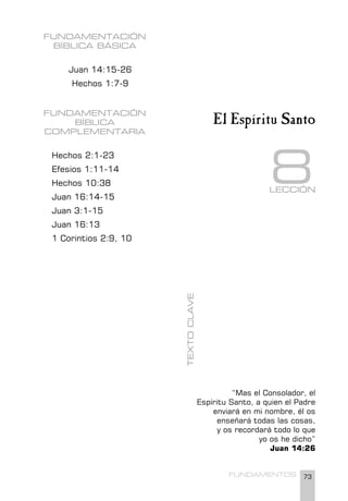 73
FUNDAMENTOS
FUNDAMENTACIÓN
BÍBLICA BÁSICA
Juan 14:15-26
Hechos 1:7-9
FUNDAMENTACIÓN
BÍBLICA
COMPLEMENTARIA
Hechos 2:1-23
Efesios 1:11-14
Hechos 10:38
Juan 16:14-15
Juan 3:1-15
Juan 16:13
1 Corintios 2:9, 10
“Mas el Consolador, el
Espíritu Santo, a quien el Padre
enviará en mi nombre, él os
enseñará todas las cosas,
y os recordará todo lo que
yo os he dicho”
Juan 14:26
TEXTO
CLAVE
El Espíritu Santo
LECCIÓN
8
 