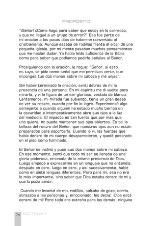 74 DOCTRINA 1
PROPÓSITO
“¡Señor! ¿Cómo hago para saber que estoy en lo correcto,
y que no llegué a un grupo de error?” Esa fue parte de
mi oración a los pocos días de haberme convertido al
cristianismo. Aunque estaba de rodillas frente al altar de una
pequeña iglesia, por mi mente pasaban muchos pensamientos
que me hacían dudar. Ya había leído suficiente de la Biblia
como para saber que podíamos pedirle señales al Señor.
Prosiguiendo con la oración, le rogue: “Señor, si esto
es tuyo, te pido como señal que me permitas verte, que
impongas tus dos manos sobre mi cabeza y me unjas”.
Sin haber terminado la oración, sentí detrás de mí la
presencia de una persona. En mi espíritu me di vuelta para
mirarla, y vi la figura de un ser glorioso, vestido de blanco.
Lentamente, mi mirada fue subiendo, tenía un gran deseo
de ver su rostro, cuando por fin lo logré. Experimenté algo
semejante a cuando alguien ha estado mucho tiempo en
la oscuridad e intempestivamente abre sus ojos a la luz
del mediodía. El impacto es tan fuerte que por más que
uno quiera, no puede mantener sus ojos abiertos. Es tal la
belleza del rostro del Señor, que nuestros ojos aun no están
preparados para soportarla. Cuando le vi, las fuerzas que
había dentro de mi cuerpo desaparecieron, y quedé postrado
en el piso como fulminado.
El Señor se inclinó y puso sus dos manos sobre mi cabeza.
En ese momento, sentí que todo mi ser se llenaba de una
gloria poderosa, emanada de la misma presencia de Dios.
Luego empecé a expresarme en un lenguaje que no entendía;
después en otro, luego en otro, y así sucesivamente, hablé
como en siete lenguas diferentes. Pero para mí, eso no era
lo más importante, sino saber que Dios estaba dentro de mí y
que lo podía sentir.
Cuando me levanté de mis rodillas, saltaba de gozo, corría,
abrazaba a las personas y, emocionado, les decía: ¡Dios está
dentro de mí! Pero todo era extraño para los demás; ninguno
 