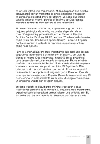 75
FUNDAMENTOS
en aquella iglesia me comprendió. Mi familia pensó que estaba
atravesando por un momento de crisis emocional y trataron
de atribuirlo a la edad. Pero por dentro, yo sabía que jamás
volvería a ser el mismo, porque el Espíritu de Dios estaba
morando dentro de mí y eso era lo que importaba.
Al convertirnos en cristianos, empezamos a gozar de los
mejores privilegios de la vida, los cuales dependen de la
comunión genuina y permanente con el Padre, el Hijo y el
Espíritu Santo. En Juan 20:22, leemos: "Y habiendo dicho esto,
sopló, y les dijo: Recibid el Espíritu Santo". Recibir al Espíritu
Santo es recibir el sello de la promesa, que nos garantiza
como hijos de Dios.
Para el Señor Jesús era muy importante que cada uno de sus
seguidores aprendiera a caminar con el Espíritu de Dios. Él,
siendo el mismo Dios encarnado, necesitó de su presencia
para desarrollar exitosamente la tarea que el Padre le había
confiado. La ausencia del Espíritu Santo en la vida del creyente
equivale a tener un cuerpo sin espíritu. El Espíritu de Dios
debe ser todo para el cristiano porque sin Él nunca se podrá
desarrollar todo el potencial asignado por el Creador. Cuando
un creyente permite que el Espíritu Santo le tome, entonces Él
queda como un sello indeleble en su vida, distinguiéndolo como
un cristiano ungido por el poder de Dios.
En esta lección, el estudiante entrará a conocer a esta
interesante persona de la Trinidad y, lo que es más importante,
experimentará la necesidad de establecer una amistad con Él,
entendiendo que se trata de la presencia de Dios en su vida.
 