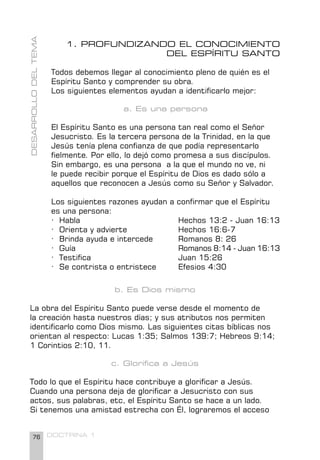 76 DOCTRINA 1
1. PROFUNDIZANDO EL CONOCIMIENTO
DEL ESPÍRITU SANTO
Todos debemos llegar al conocimiento pleno de quién es el
Espíritu Santo y comprender su obra.
Los siguientes elementos ayudan a identificarlo mejor:
a. Es una persona
El Espíritu Santo es una persona tan real como el Señor
Jesucristo. Es la tercera persona de la Trinidad, en la que
Jesús tenía plena confianza de que podía representarlo
fielmente. Por ello, lo dejó como promesa a sus discípulos.
Sin embargo, es una persona a la que el mundo no ve, ni
le puede recibir porque el Espíritu de Dios es dado sólo a
aquellos que reconocen a Jesús como su Señor y Salvador.
Los siguientes razones ayudan a confirmar que el Espíritu
es una persona:
· Habla 				 Hechos 13:2 - Juan 16:13
· Orienta y advierte 		 Hechos 16:6-7
· Brinda ayuda e intercede Romanos 8: 26
· Guía 				 Romanos 8:14 - Juan 16:13
· Testifica 				 Juan 15:26
· Se contrista o entristece Efesios 4:30
b. Es Dios mismo
La obra del Espíritu Santo puede verse desde el momento de
la creación hasta nuestros días; y sus atributos nos permiten
identificarlo como Dios mismo. Las siguientes citas bíblicas nos
orientan al respecto: Lucas 1:35; Salmos 139:7; Hebreos 9:14;
1 Corintios 2:10, 11.
c. Glorifica a Jesús
Todo lo que el Espíritu hace contribuye a glorificar a Jesús.
Cuando una persona deja de glorificar a Jesucristo con sus
actos, sus palabras, etc, el Espíritu Santo se hace a un lado.
Si tenemos una amistad estrecha con Él, lograremos el acceso
DESARROLLO
DEL
TEMA
 