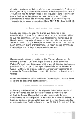 77
FUNDAMENTOS
directo a los tesoros divinos y la tercera persona de la Trinidad se
encargará de ayudarnos a disfrutarlos. En otras palabras, la fe en
Jesucristo nos da derecho legal a sus riquezas, pero la comunión
con el Espíritu es la que nos permite disfrutarlas. Cuando
glorificamos a Jesús con nuestros actos, el Espíritu se goza
y acrecienta su poder en nosotros (Juan 16:14-15; Juan 7:38, 39)
d. Nos hace nacer de nuevo
Es sólo por medio del Espíritu Santo que llegamos a ser
considerados hijos de Dios, ya que es su obra en nuestras vidas
la que nos permite nacer de nuevo. Recordemos la inquietud de
Nicodemo con respecto al nuevo nacimiento, y la respuesta del
Señor en Juan 3: 5 y 6. Para poder nacer del Espíritu de Dios se
hace necesario morir primeramente. Es decir, si una persona no
muere al pecado, el Espíritu no se vivifica en ella.
e. Es nuestro guía
Cuando Jesús estuvo en la tierra dijo: “Yo soy el camino, y la
verdad, y la vida...”, Él fue y sigue siendo el único camino al
Padre. Pero, al irse, Jesús prometió enviar al Espíritu Santo para
guiarnos, a fin de que no nos apartemos de la senda correcta
(Juan 16:13). Él es el que puede interpretar correctamente el
mapa de la Palabra de Dios y, como dijo Jesús, nos llevará a toda
verdad.
Quien no cultive una comunión íntima con el Espíritu Santo, corre
el peligro de desviarse doctrinalmente.
f. Nos revela los secretos divinos
El Padre y el Hijo comparten las riquezas infinitas de su gracia,
pero a nosotros nos son dadas a conocer claramente por
el Espíritu Santo. Como administrador autorizado de esas
bendiciones, de esas riquezas, y de todos los secretos divinos, el
Espíritu las imparte a aquellos que, por la fe, nos hemos rendido
a Jesús y al mismo Espíritu (Deuteronomio 29:29; 1 Corintios 2:9, 10)
 