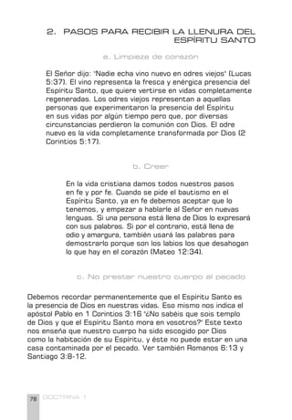 78 DOCTRINA 1
2. PASOS PARA RECIBIR LA LLENURA DEL
ESPÍRITU SANTO
a. Limpieza de corazón
El Señor dijo: "Nadie echa vino nuevo en odres viejos" (Lucas
5:37). El vino representa la fresca y enérgica presencia del
Espíritu Santo, que quiere vertirse en vidas completamente
regeneradas. Los odres viejos representan a aquellas
personas que experimentaron la presencia del Espíritu
en sus vidas por algún tiempo pero que, por diversas
circunstancias perdieron la comunión con Dios. El odre
nuevo es la vida completamente transformada por Dios (2
Corintios 5:17).
b. Creer
En la vida cristiana damos todos nuestros pasos
en fe y por fe. Cuando se pide el bautismo en el
Espíritu Santo, ya en fe debemos aceptar que lo
tenemos, y empezar a hablarle al Señor en nuevas
lenguas. Si una persona está llena de Dios lo expresará
con sus palabras. Si por el contrario, está llena de
odio y amargura, también usará las palabras para
demostrarlo porque son los labios los que desahogan
lo que hay en el corazón (Mateo 12:34).
c. No prestar nuestro cuerpo al pecado
Debemos recordar permanentemente que el Espíritu Santo es
la presencia de Dios en nuestras vidas. Eso mismo nos indica el
apóstol Pablo en 1 Corintios 3:16 "¿No sabéis que sois templo
de Dios y que el Espíritu Santo mora en vosotros?" Este texto
nos enseña que nuestro cuerpo ha sido escogido por Dios
como la habitación de su Espíritu, y éste no puede estar en una
casa contaminada por el pecado. Ver también Romanos 6:13 y
Santiago 3:8-12.
 