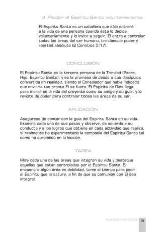 79
FUNDAMENTOS
d. Recibir al Espíritu Santo voluntariamente
El Espíritu Santo es un caballero que sólo entrará
a la vida de una persona cuando ésta lo decide
voluntariamente y lo invite a seguir. Él entra a controlar
todas las áreas del ser humano, brindándole poder y
libertad absoluta (2 Corintios 3:17).
CONCLUSIÓN
El Espíritu Santo es la tercera persona de la Trinidad (Padre,
Hijo, Espíritu Santo), y es la promesa de Jesús a sus discípulos
convertida en realidad, siendo el Consolador que había indicado
que enviaría tan pronto Él se fuera. El Espíritu de Dios llega
para morar en la vida del creyente como su amigo y su guía, y lo
reviste de poder para controlar todas las áreas de su ser.
APLICACIÓN
Asegúrese de contar con la guía del Espíritu Santo en su vida.
Examine cada uno de sus pasos y observe, de acuerdo a su
conducta y a los logros que obtiene en cada actividad que realiza,
si realmente ha experimentado la compañía del Espíritu Santo tal
como ha aprendido en la lección.
TAREA
Mire cada una de las áreas que integran su vida y destaque
aquellas que están controladas por el Espíritu Santo. Si
encuentra algún área en debilidad, tome el tiempo para pedir
al Espíritu que la sature, a fin de que su comunión con Él sea
integral.
 