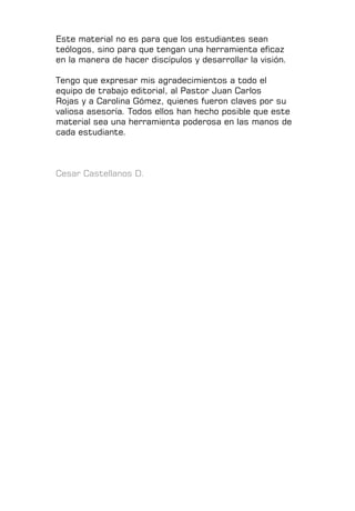 Este material no es para que los estudiantes sean
teólogos, sino para que tengan una herramienta eficaz
en la manera de hacer discípulos y desarrollar la visión.
Tengo que expresar mis agradecimientos a todo el
equipo de trabajo editorial, al Pastor Juan Carlos
Rojas y a Carolina Gómez, quienes fueron claves por su
valiosa asesoría. Todos ellos han hecho posible que este
material sea una herramienta poderosa en las manos de
cada estudiante.
Cesar Castellanos D.
 