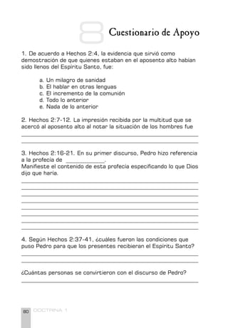 80 DOCTRINA 1
Cuestionario de Apoyo
1. De acuerdo a Hechos 2:4, la evidencia que sirvió como
demostración de que quienes estaban en el aposento alto habían
sido llenos del Espíritu Santo, fue:
a. Un milagro de sanidad
b. El hablar en otras lenguas
c. El incremento de la comunión
d. Todo lo anterior
e. Nada de lo anterior
2. Hechos 2:7-12. La impresión recibida por la multitud que se
acercó al aposento alto al notar la situación de los hombres fue
________________________________________________________________
________________________________________________________________
3. Hechos 2:16-21. En su primer discurso, Pedro hizo referencia
a la profecía de ______________.
Manifieste el contenido de esta profecía especificando lo que Dios
dijo que haría.
________________________________________________________________
________________________________________________________________
________________________________________________________________
________________________________________________________________
________________________________________________________________
________________________________________________________________
________________________________________________________________
________________________________________________________________
4. Según Hechos 2:37-41, ¿cuáles fueron las condiciones que
puso Pedro para que los presentes recibieran el Espíritu Santo?
________________________________________________________________
________________________________________________________________
¿Cuántas personas se convirtieron con el discurso de Pedro?
________________________________________________________________
8
 