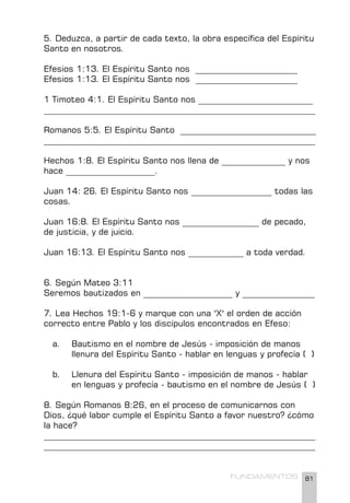81
FUNDAMENTOS
5. Deduzca, a partir de cada texto, la obra específica del Espíritu
Santo en nosotros.
Efesios 1:13. El Espíritu Santo nos ________________________
Efesios 1:13. El Espíritu Santo nos ________________________
1 Timoteo 4:1. El Espíritu Santo nos ___________________________
________________________________________________________________
Romanos 5:5. El Espíritu Santo ________________________________
________________________________________________________________
Hechos 1:8. El Espíritu Santo nos llena de _______________ y nos
hace _____________________.
Juan 14: 26. El Espíritu Santo nos ___________________ todas las
cosas.
Juan 16:8. El Espíritu Santo nos __________________ de pecado,
de justicia, y de juicio.
Juan 16:13. El Espíritu Santo nos _____________ a toda verdad.
6. Según Mateo 3:11
Seremos bautizados en _____________________ y _________________
7. Lea Hechos 19:1-6 y marque con una "X" el orden de acción
correcto entre Pablo y los discípulos encontrados en Efeso:
a. Bautismo en el nombre de Jesús - imposición de manos
llenura del Espíritu Santo - hablar en lenguas y profecía ( )
b. Llenura del Espíritu Santo - imposición de manos - hablar
en lenguas y profecía - bautismo en el nombre de Jesús ( )
8. Según Romanos 8:26, en el proceso de comunicarnos con
Dios, ¿qué labor cumple el Espíritu Santo a favor nuestro? ¿cómo
la hace?
________________________________________________________________
________________________________________________________________
 