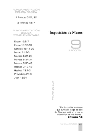 83
FUNDAMENTOS
FUNDAMENTACIÓN
BÍBLICA BÁSICA
1 Timoteo 5:21, 22
2 Timoteo 1:6-7
FUNDAMENTACIÓN
BÍBLICA
COMPLEMENTARIA
Éxodo 15:6-7
Éxodo 15:12-13
Génesis 48:11-20
Mateo 11:2-5
Marcos 5:21-23
Marcos 5:24-34
Marcos 5:35-42
Hechos 9:10-12
Hechos 13:1-3
Proverbios 28:3
Juan 12:24
“Por lo cual te aconsejo
que avives el fuego del don
de Dios que está en ti por la
imposición de mis manos”
2 Timoteo 1:6
TEXTO
CLAVE
Imposición de Manos
LECCIÓN
9
 