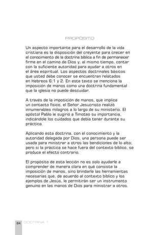 84 DOCTRINA 1
PROPÓSITO
Un aspecto importante para el desarrollo de la vida
cristiana es la disposición del creyente para crecer en
el conocimiento de la doctrina bíblica a fin de permanecer
firme en el camino de Dios y, al mismo tiempo, contar
con la suficiente autoridad para ayudar a otros en
el área espiritual. Los aspectos doctrinales básicos
que usted debe conocer se encuentran relatados
en Hebreos 6:1 y 2. En este texto se menciona la
imposición de manos como una doctrina fundamental
que la iglesia no puede descuidar.
A través de la imposición de manos, que implica
un contacto físico, el Señor Jesucristo realizó
innumerables milagros a lo largo de su ministerio. El
apóstol Pablo le sugirió a Timoteo su importancia,
indicándole los cuidados que debía tener durante su
práctica.
Aplicando esta doctrina, con el conocimiento y la
autoridad delegada por Dios, una persona puede ser
usada para ministrar a otros las bendiciones de lo alto;
pero si la práctica se hace fuera del contexto bíblico, se
produce el efecto contrario.
El propósito de esta lección no es solo ayudarle a
comprender de manera clara en qué consiste la
imposición de manos, sino brindarle las herramientas
necesarias que, de acuerdo al contexto bíblico y los
ejemplos de Jesús, le permitirán ser un instrumento
genuino en las manos de Dios para ministrar a otros.
 