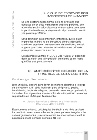 85
FUNDAMENTOS
1. ¿ QUÉ SE ENTIENDE POR
IMPOSICIÓN DE MANOS?
Es una doctrina fundamental de la fe cristiana que
consiste en un acto mediante el cual una persona, con
autoridad espiritual, coloca sus manos sobre otra para
impartirle bendición, acompañando el proceso de oración
y la palabra profética.
Esta definición da a entender, entonces, que si quien
impone las manos no se encuentra en una adecuada
condición espiritual, no será canal de bendición; lo cual
sugiere que todos debemos ser ministrados primero,
para poder ministrar a otros.
De acuerdo a Salmos 119:73 y Job 10:8 al 9, podemos
decir también que la imposición de manos es un medio
que Dios usa para dar vida.
2. ANTECEDENTES BÍBLICOS DE LA
PRÁCTICA DE ESTA DOCTRINA
En el Antiguo Testamento
Dios utiliza su diestra para obrar de manera concreta a lo largo
de la creación y, en todo instante, para dirigir a su pueblo,
bendiciendo, haciendo milagros, trayendo provisión, propiciando lo
imposible. Los siguientes son ejemplos de la imposición de manos
registrados en el Antiguo Testamento:
A. Jacob bendice a Efraín y a Manasés
(Génesis 48:11-20)
Estando muy anciano, Jacob quiso bendecir a los hijos de José.
La bendición era como una herencia que el padre entregaba a las
nuevas generaciones, y siempre recaía en aquel sobre el cual se
colocara la mano derecha (Génesis 48:24).
DESARROLLO
DEL
TEMA
 
