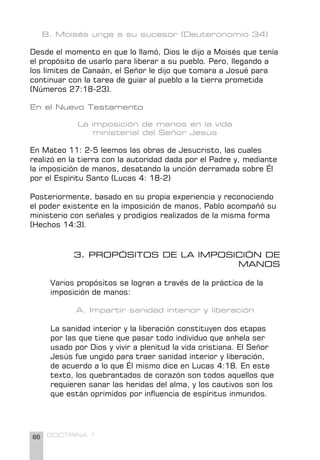 86 DOCTRINA 1
B. Moisés unge a su sucesor (Deuteronomio 34)
Desde el momento en que lo llamó, Dios le dijo a Moisés que tenía
el propósito de usarlo para liberar a su pueblo. Pero, llegando a
los límites de Canaán, el Señor le dijo que tomara a Josué para
continuar con la tarea de guiar al pueblo a la tierra prometida
(Números 27:18-23).
En el Nuevo Testamento
La imposición de manos en la vida
ministerial del Señor Jesús
En Mateo 11: 2-5 leemos las obras de Jesucristo, las cuales
realizó en la tierra con la autoridad dada por el Padre y, mediante
la imposición de manos, desatando la unción derramada sobre Él
por el Espíritu Santo (Lucas 4: 18-2)
Posteriormente, basado en su propia experiencia y reconociendo
el poder existente en la imposición de manos, Pablo acompañó su
ministerio con señales y prodigios realizados de la misma forma
(Hechos 14:3).
3. PROPÓSITOS DE LA IMPOSICIÓN DE
MANOS
Varios propósitos se logran a través de la práctica de la
imposición de manos:
A. Impartir sanidad interior y liberación
La sanidad interior y la liberación constituyen dos etapas
por las que tiene que pasar todo individuo que anhela ser
usado por Dios y vivir a plenitud la vida cristiana. El Señor
Jesús fue ungido para traer sanidad interior y liberación,
de acuerdo a lo que Él mismo dice en Lucas 4:18. En este
texto, los quebrantados de corazón son todos aquellos que
requieren sanar las heridas del alma, y los cautivos son los
que están oprimidos por influencia de espíritus inmundos.
 
