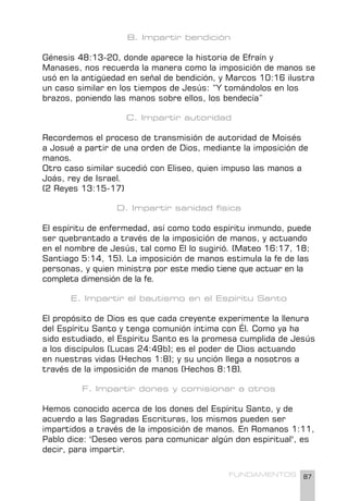 87
FUNDAMENTOS
B. Impartir bendición
Génesis 48:13-20, donde aparece la historia de Efraín y
Manases, nos recuerda la manera como la imposición de manos se
usó en la antigüedad en señal de bendición, y Marcos 10:16 ilustra
un caso similar en los tiempos de Jesús: “Y tomándolos en los
brazos, poniendo las manos sobre ellos, los bendecía”
C. Impartir autoridad
Recordemos el proceso de transmisión de autoridad de Moisés
a Josué a partir de una orden de Dios, mediante la imposición de
manos.
Otro caso similar sucedió con Eliseo, quien impuso las manos a
Joás, rey de Israel.
(2 Reyes 13:15-17)
D. Impartir sanidad física
El espíritu de enfermedad, así como todo espíritu inmundo, puede
ser quebrantado a través de la imposición de manos, y actuando
en el nombre de Jesús, tal como El lo sugirió. (Mateo 16:17, 18;
Santiago 5:14, 15). La imposición de manos estimula la fe de las
personas, y quien ministra por este medio tiene que actuar en la
completa dimensión de la fe.
E. Impartir el bautismo en el Espíritu Santo
El propósito de Dios es que cada creyente experimente la llenura
del Espíritu Santo y tenga comunión íntima con Él. Como ya ha
sido estudiado, el Espíritu Santo es la promesa cumplida de Jesús
a los discípulos (Lucas 24:49b); es el poder de Dios actuando
en nuestras vidas (Hechos 1:8); y su unción llega a nosotros a
través de la imposición de manos (Hechos 8:18).
F. Impartir dones y comisionar a otros
Hemos conocido acerca de los dones del Espíritu Santo, y de
acuerdo a las Sagradas Escrituras, los mismos pueden ser
impartidos a través de la imposición de manos. En Romanos 1:11,
Pablo dice: "Deseo veros para comunicar algún don espiritual", es
decir, para impartir.
 